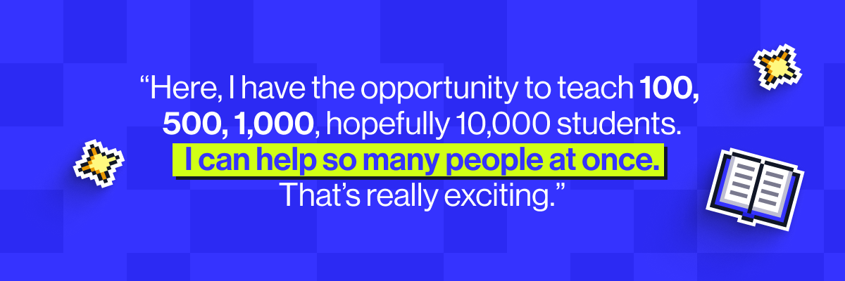 "Here, I have the opportunity to teach 100, 500, 1,000, hopefully 10,000 students. I can help so many people at once. That's really exciting."